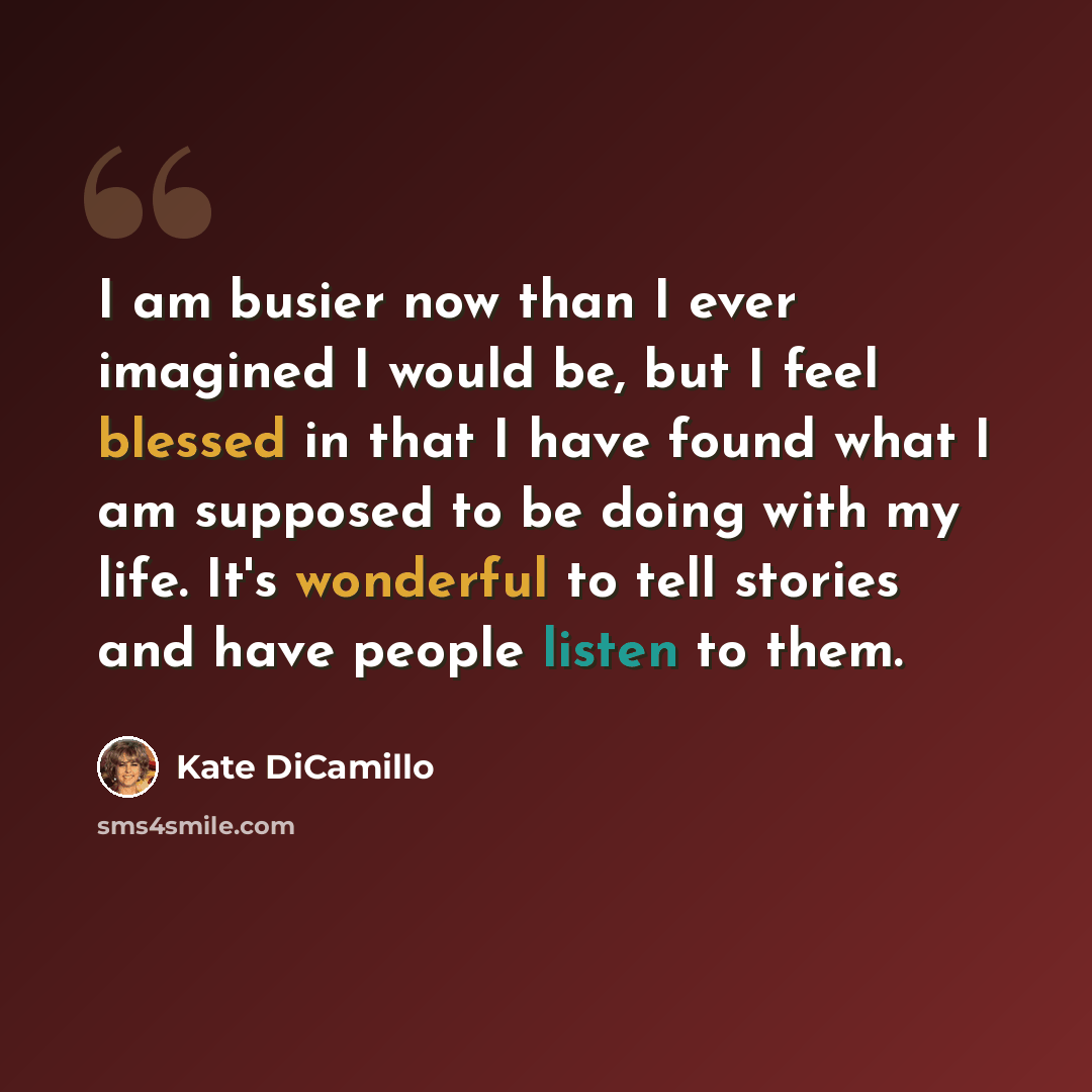“I am busier now than I ever imagined I would be, but I feel blessed in that I have found what I am supposed to be doing with my life. It's wonderful to tell stories and have people listen to them.” quote by Kate DiCamillo