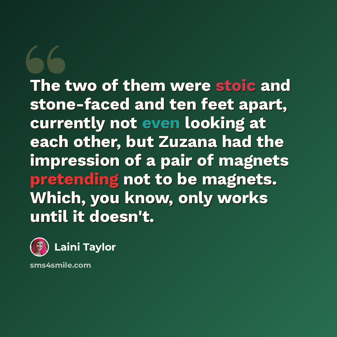 “The two of them were stoic and stone-faced and ten feet apart, currently not even looking at each other, but Zuzana had the impression of a pair of magnets pretending not to be magnets. Which, you know, only works until it doesn't.” quote by Laini Taylor
