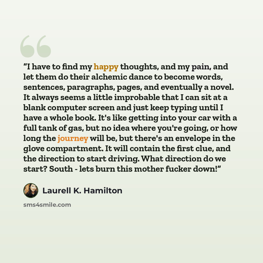 “I have to find my happy thoughts, and my pain, and let them do their alchemic dance to become words, sentences, paragraphs, pages, and eventually a novel. It always seems a little improbable that I can sit at a blank computer screen and just keep typing until I have a whole book. It's like getting…” quote by Laurell K. Hamilton