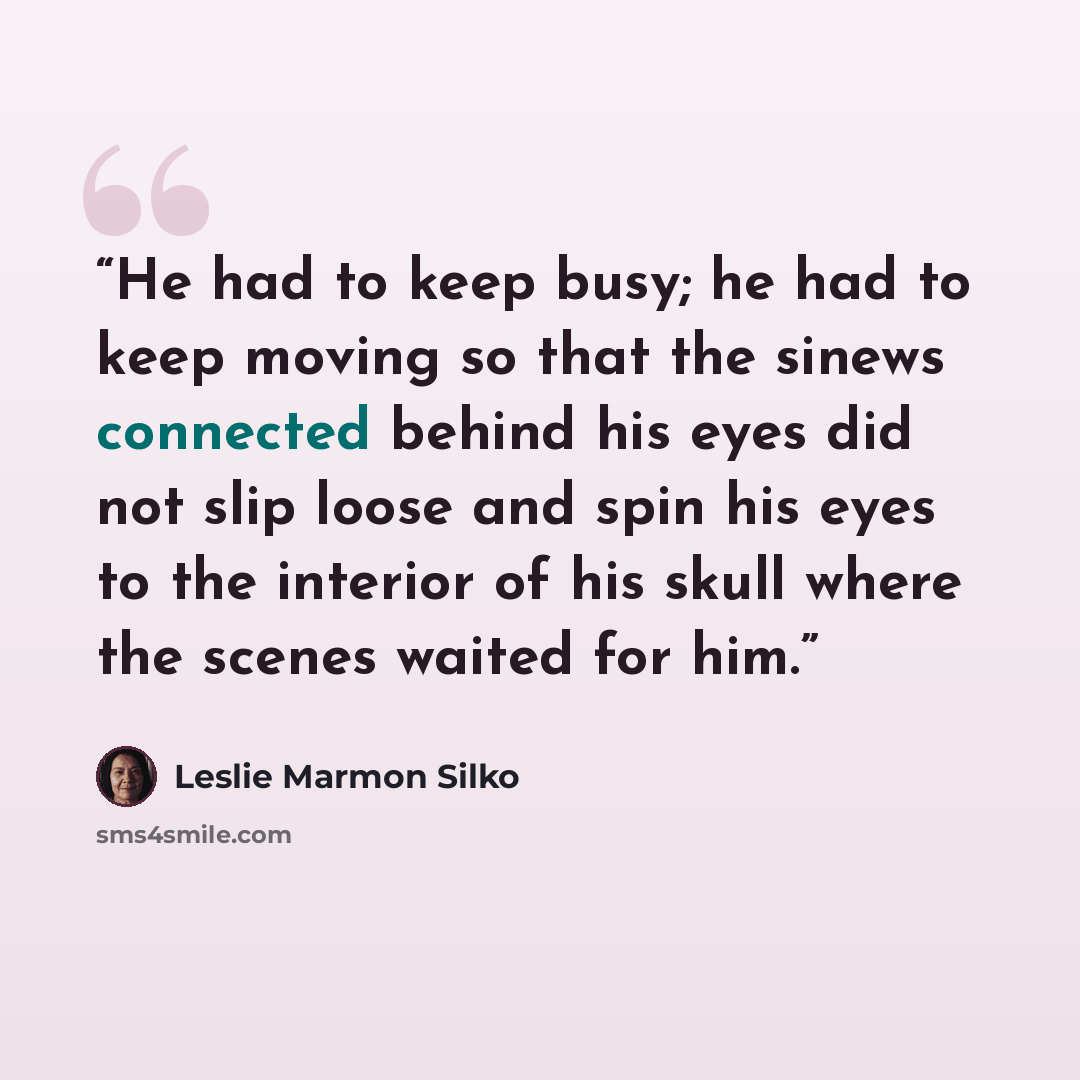 “He had to keep busy; he had to keep moving so that the sinews connected behind his eyes did not slip loose and spin his eyes to the interior of his skull where the scenes waited for him.” quote by Leslie Marmon Silko