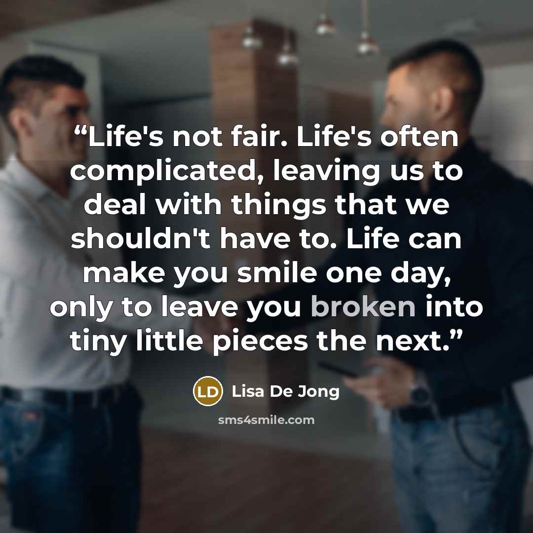 “Life's not fair. Life's often complicated, leaving us to deal with things that we shouldn't have to. Life can make you smile one day, only to leave you broken into tiny little pieces the next.” quote by Lisa De Jong
