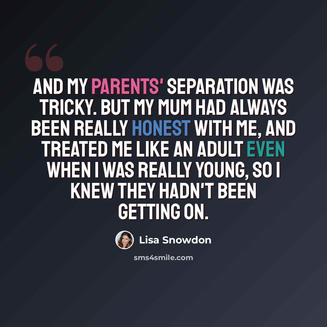 “And my parents' separation was tricky. But my mum had always been really honest with me, and treated me like an adult even when I was really young, so I knew they hadn't been getting on.” quote by Lisa Snowdon