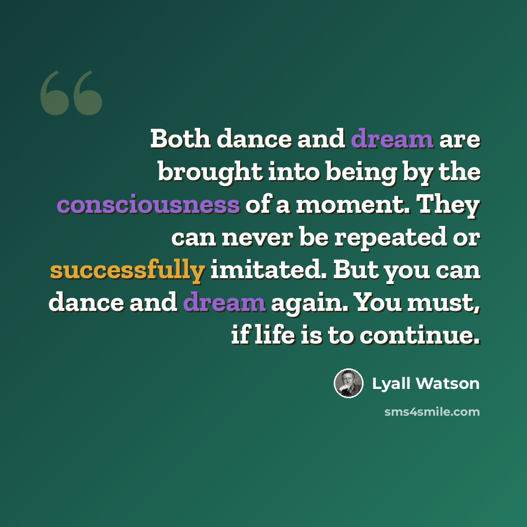 “Both dance and dream are brought into being by the consciousness of a moment. They can never be repeated or successfully imitated. But you can dance and dream again. You must, if life is to continue.” quote by Lyall Watson