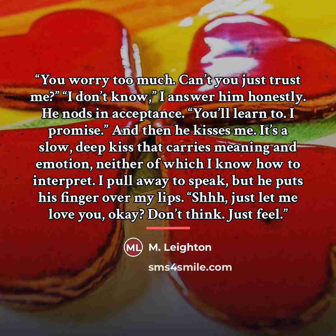 “You worry too much. Can’t you just trust me?” “I don’t know,” I answer him honestly. He nods in acceptance. “You’ll learn to. I promise.” And then he kisses me. It’s a slow, deep kiss that carries meaning and emotion, neither of which I know how to interpret. I pull away to speak, but he puts his…” quote by M. Leighton
