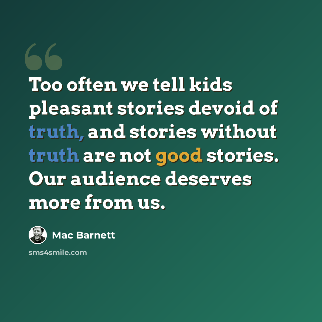 “Too often we tell kids pleasant stories devoid of truth, and stories without truth are not good stories. Our audience deserves more from us.” quote by Mac Barnett