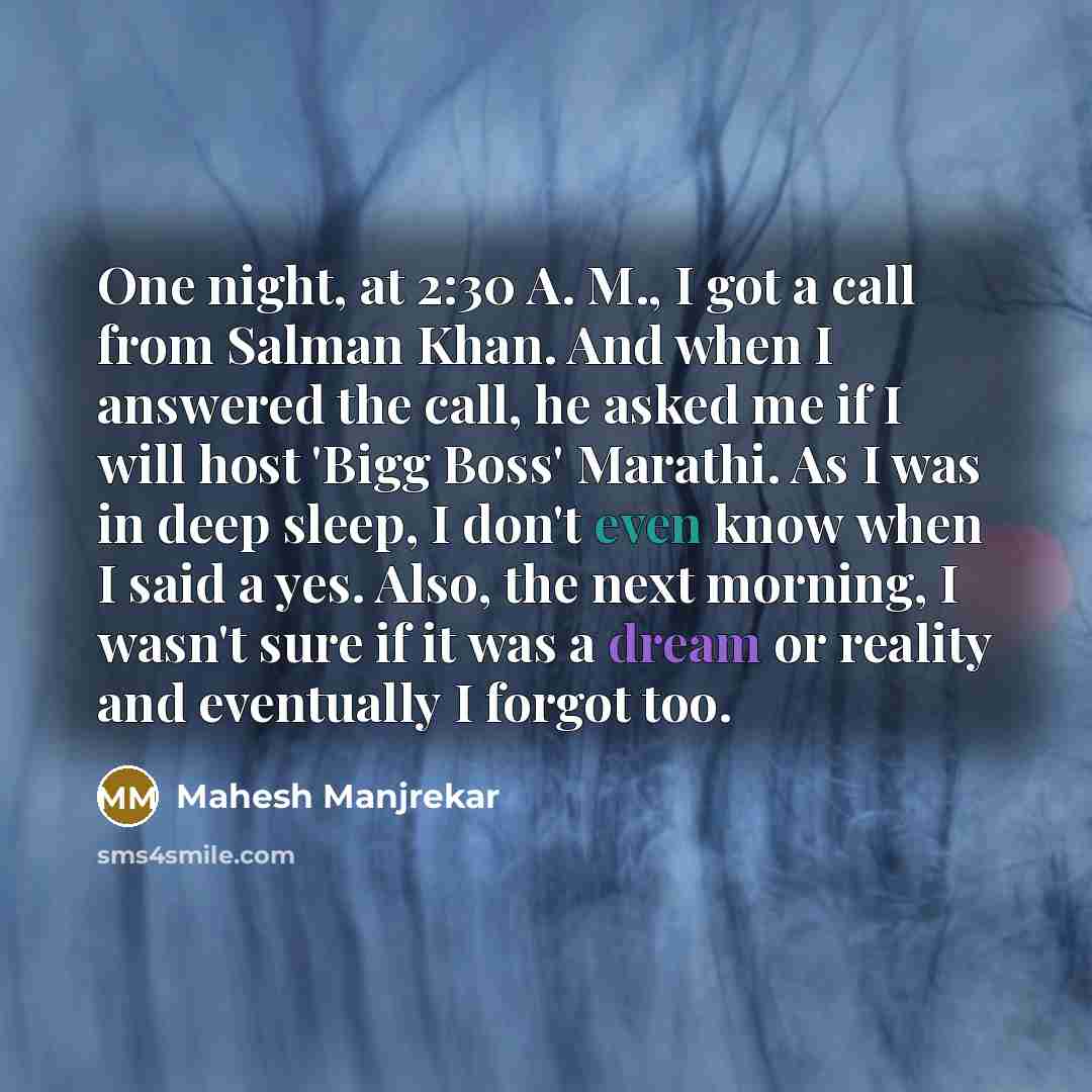 “One night, at 2:30 A. M., I got a call from Salman Khan. And when I answered the call, he asked me if I will host 'Bigg Boss' Marathi. As I was in deep sleep, I don't even know when I said a yes. Also, the next morning, I wasn't sure if it was a dream or reality and eventually I forgot too.” quote by Mahesh Manjrekar