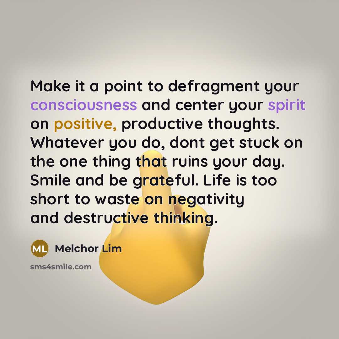 “Make it a point to defragment your consciousness and center your spirit on positive, productive thoughts. Whatever you do, dont get stuck on the one thing that ruins your day. Smile and be grateful. Life is too short to waste on negativity and destructive thinking.” quote by Melchor Lim