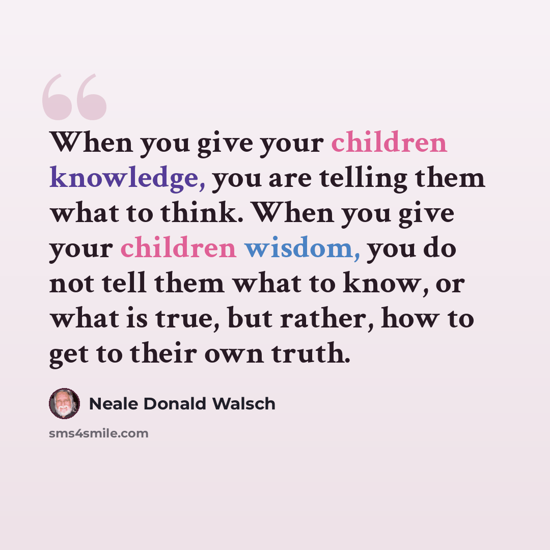 “When you give your children knowledge, you are telling them what to think. When you give your children wisdom, you do not tell them what to know, or what is true, but rather, how to get to their own truth.” quote by Neale Donald Walsch