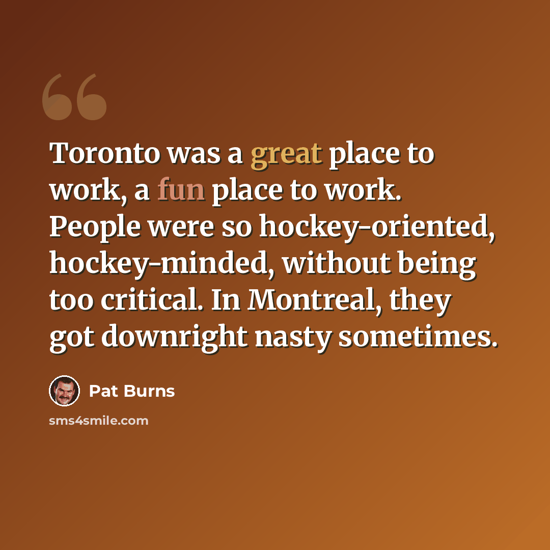 “Toronto was a great place to work, a fun place to work. People were so hockey-oriented, hockey-minded, without being too critical. In Montreal, they got downright nasty sometimes.” quote by Pat Burns
