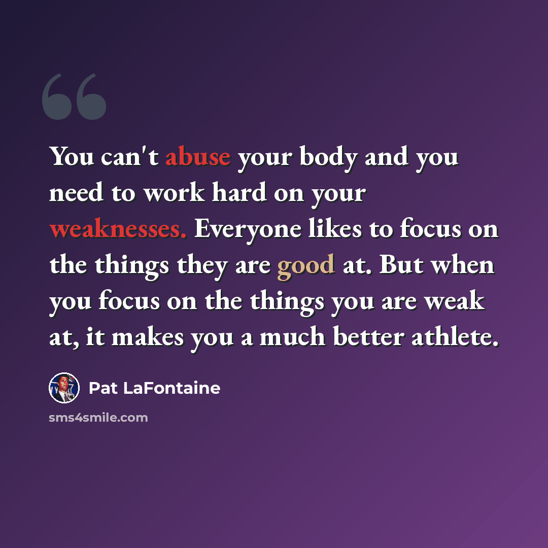 “You can't abuse your body and you need to work hard on your weaknesses. Everyone likes to focus on the things they are good at. But when you focus on the things you are weak at, it makes you a much better athlete.” quote by Pat LaFontaine