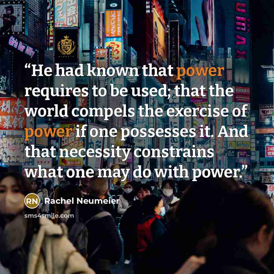 “He had known that power requires to be used; that the world compels the exercise of power if one possesses it. And that necessity constrains what one may do with power.” quote by Rachel Neumeier