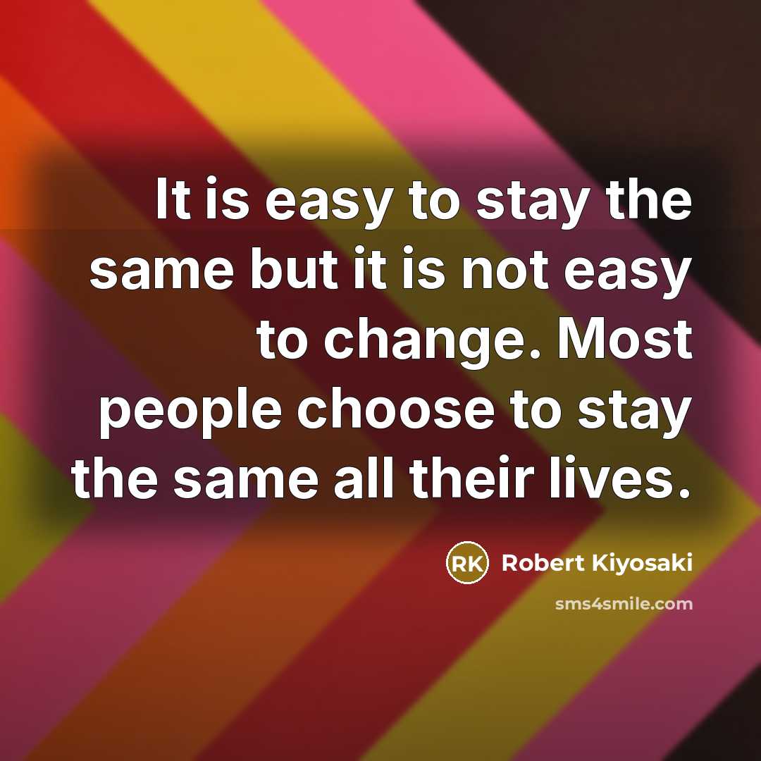 “It is easy to stay the same but it is not easy to change. Most people choose to stay the same all their lives.” quote by Robert Kiyosaki