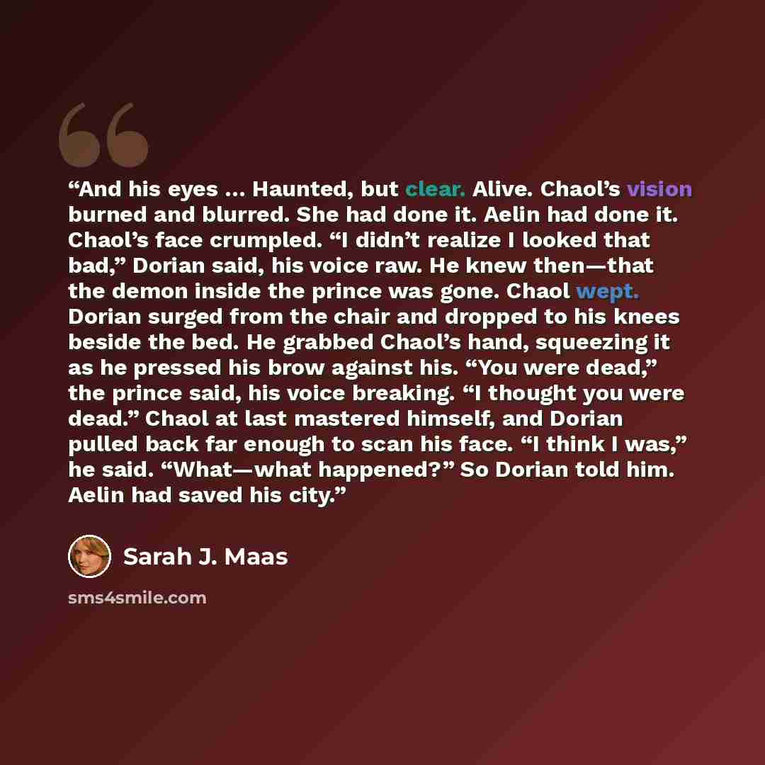 “And his eyes … Haunted, but clear. Alive. Chaol’s vision burned and blurred. She had done it. Aelin had done it. Chaol’s face crumpled. “I didn’t realize I looked that bad,” Dorian said, his voice raw. He knew then—that the demon inside the prince was gone. Chaol wept. Dorian surged from the chair…” quote by Sarah J. Maas