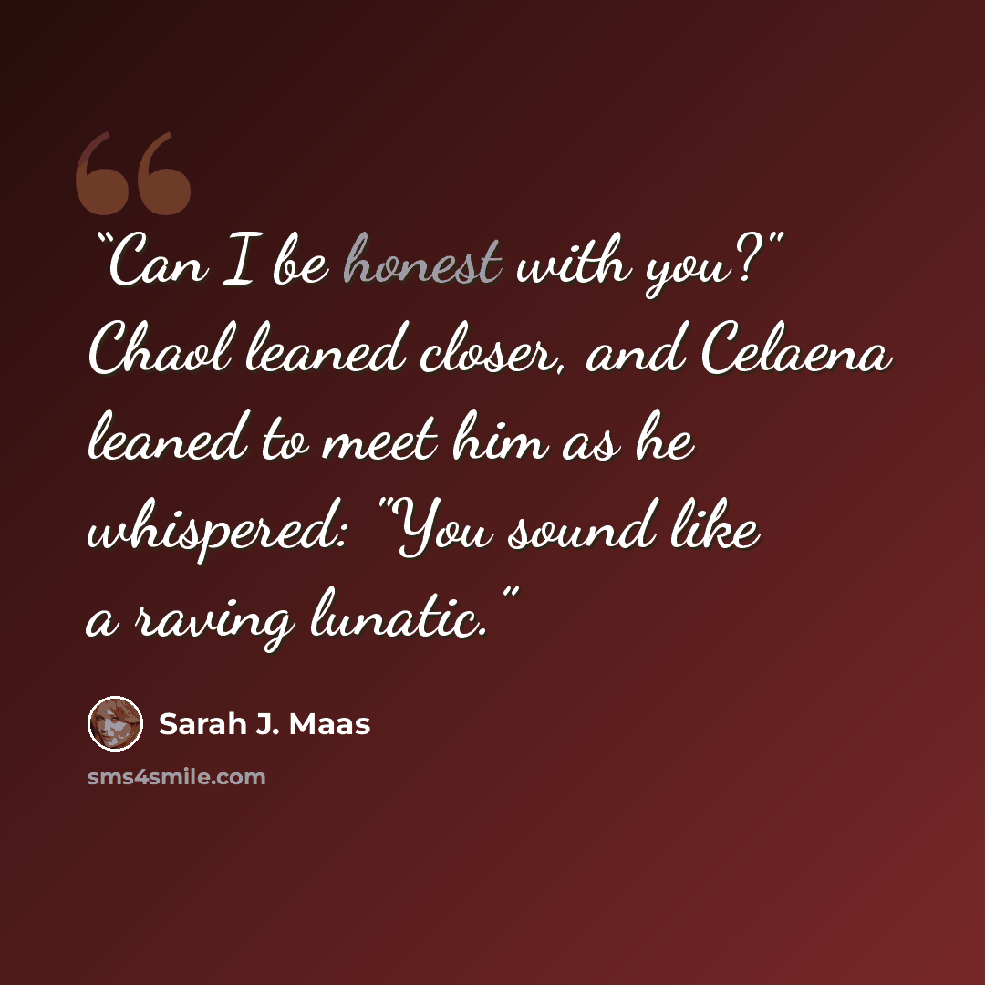 “Can I be honest with you?" Chaol leaned closer, and Celaena leaned to meet him as he whispered: "You sound like a raving lunatic.” quote by Sarah J. Maas
