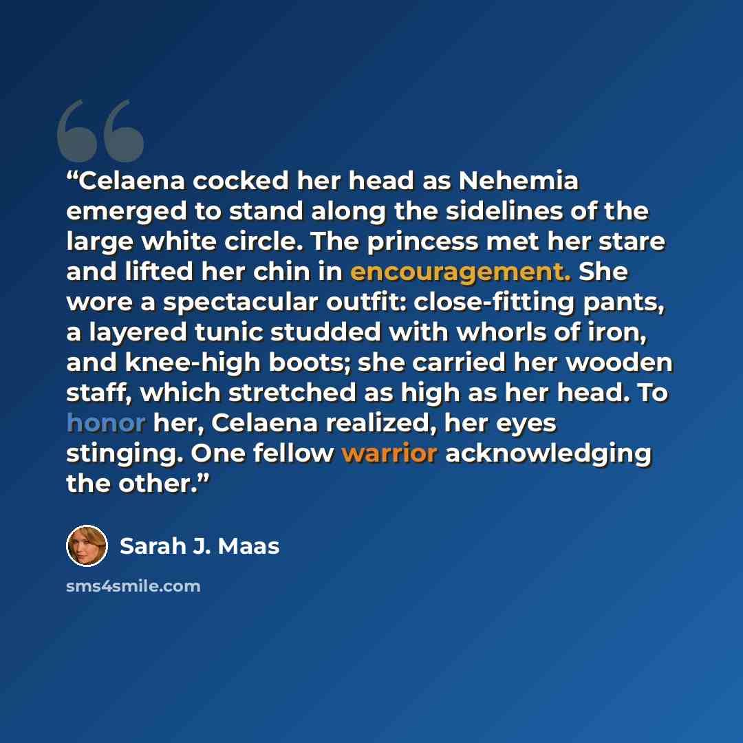 “Celaena cocked her head as Nehemia emerged to stand along the sidelines of the large white circle. The princess met her stare and lifted her chin in encouragement. She wore a spectacular outfit: close-fitting pants, a layered tunic studded with whorls of iron, and knee-high boots; she carried her…” quote by Sarah J. Maas