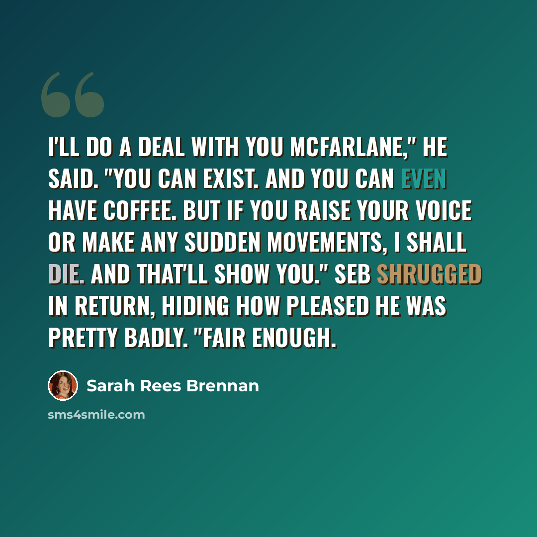 “I'll do a deal with you McFarlane," he said. "You can exist. And you can even have coffee. But if you raise your voice or make any sudden movements, I shall die. And that'll show you." Seb shrugged in return, hiding how pleased he was pretty badly. "Fair enough.” quote by Sarah Rees Brennan