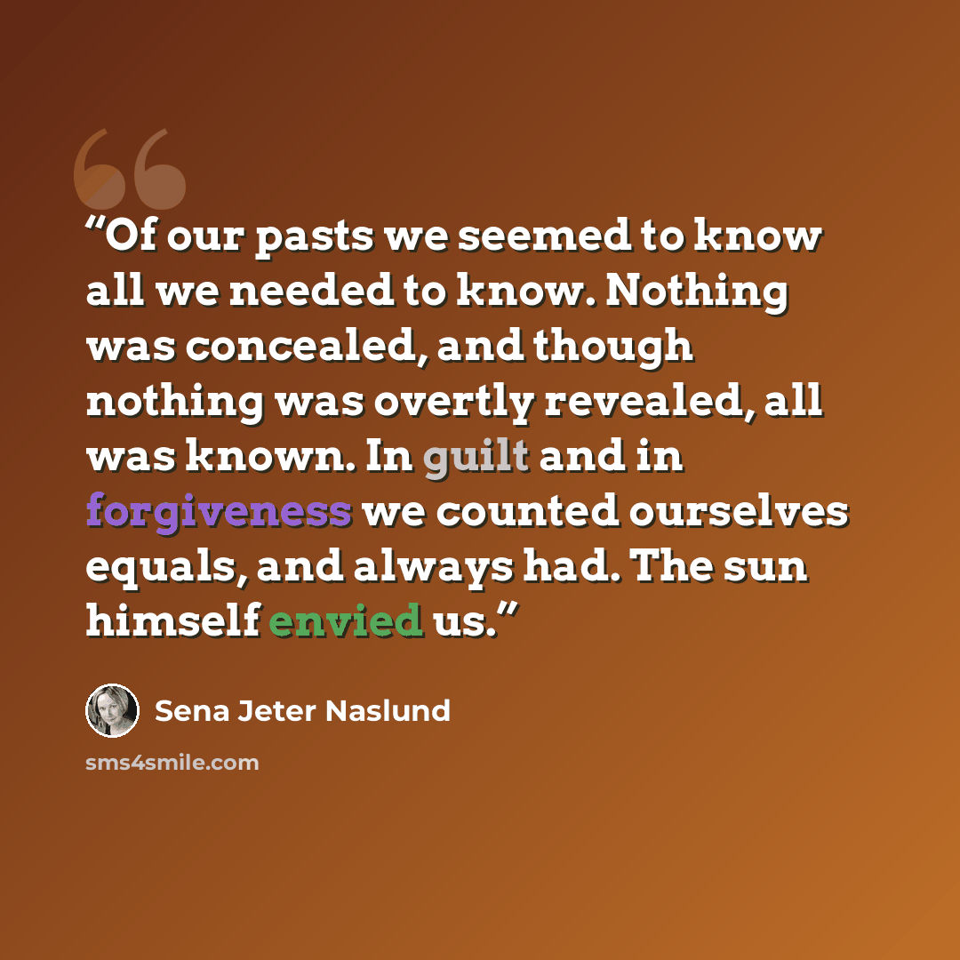 “Of our pasts we seemed to know all we needed to know. Nothing was concealed, and though nothing was overtly revealed, all was known. In guilt and in forgiveness we counted ourselves equals, and always had. The sun himself envied us.” quote by Sena Jeter Naslund