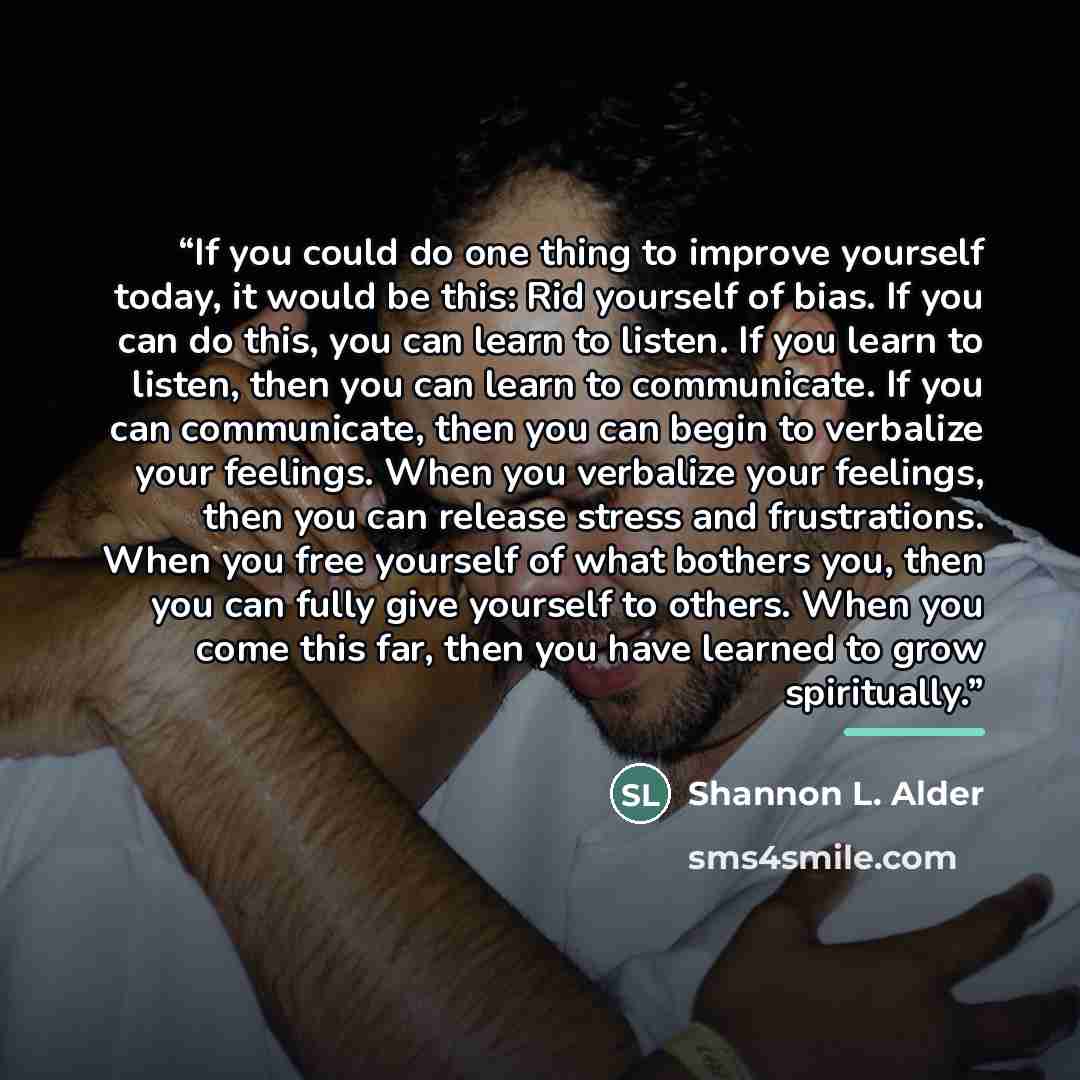“If you could do one thing to improve yourself today, it would be this: Rid yourself of bias. If you can do this, you can learn to listen. If you learn to listen, then you can learn to communicate. If you can communicate, then you can begin to verbalize your feelings. When you verbalize your…” quote by Shannon L. Alder
