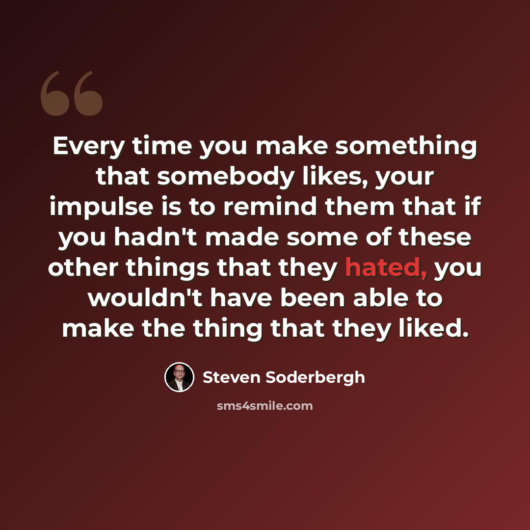 “Every time you make something that somebody likes, your impulse is to remind them that if you hadn't made some of these other things that they hated, you wouldn't have been able to make the thing that they liked.” quote by Steven Soderbergh