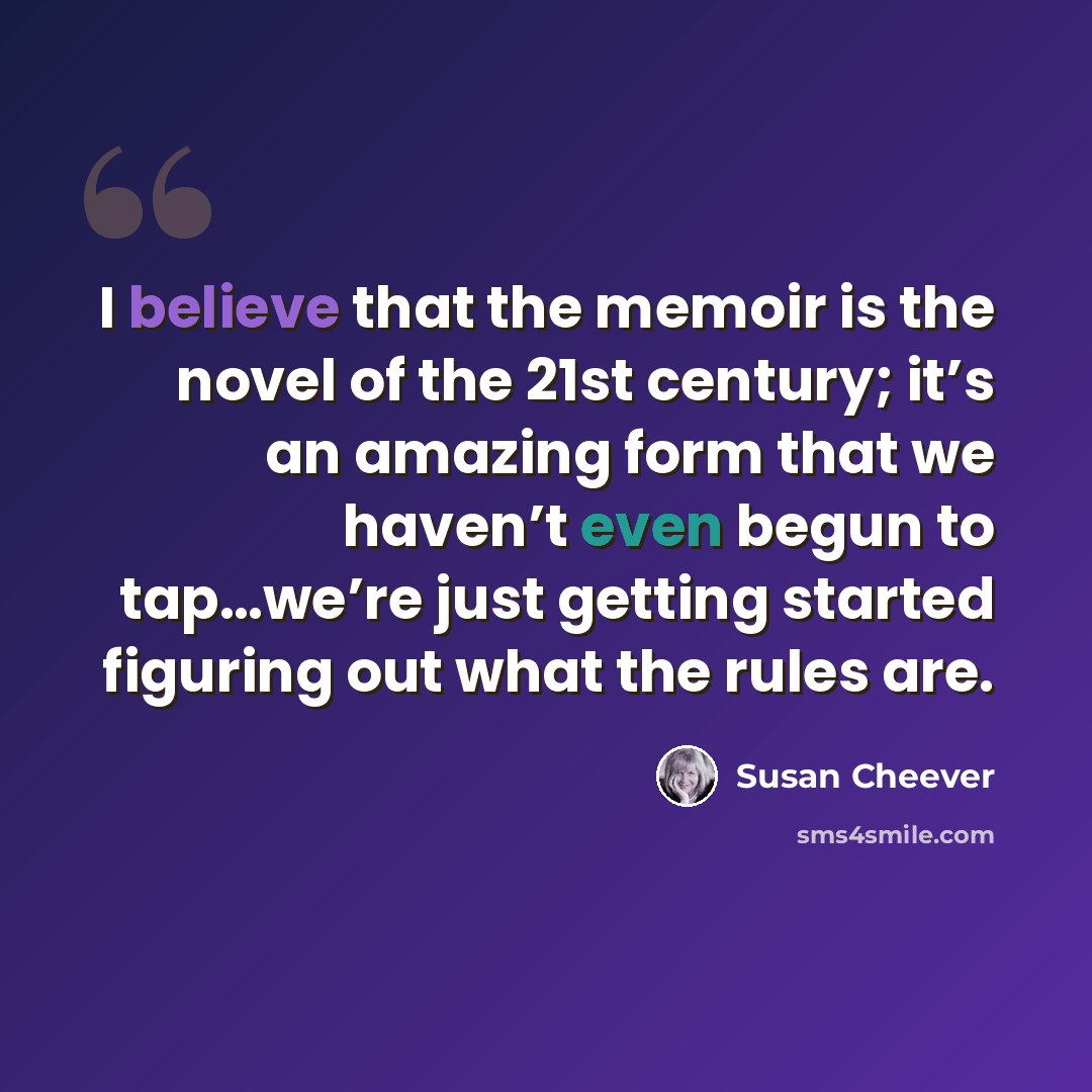 “I believe that the memoir is the novel of the 21st century; it’s an amazing form that we haven’t even begun to tap…we’re just getting started figuring out what the rules are.” quote by Susan Cheever