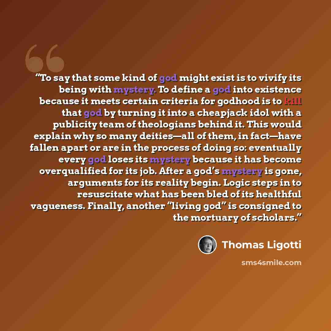 “To say that some kind of god might exist is to vivify its being with mystery. To define a god into existence because it meets certain criteria for godhood is to kill that god by turning it into a cheapjack idol with a publicity team of theologians behind it. This would explain why so many…” quote by Thomas Ligotti