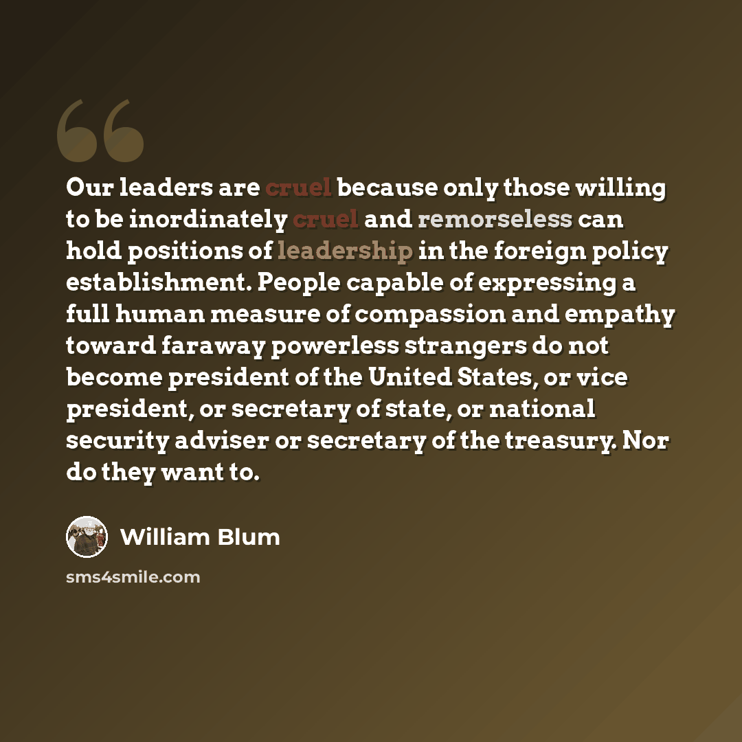 “Our leaders are cruel because only those willing to be inordinately cruel and remorseless can hold positions of leadership in the foreign policy establishment. People capable of expressing a full human measure of compassion and empathy toward faraway powerless strangers do not become president of…” quote by William Blum