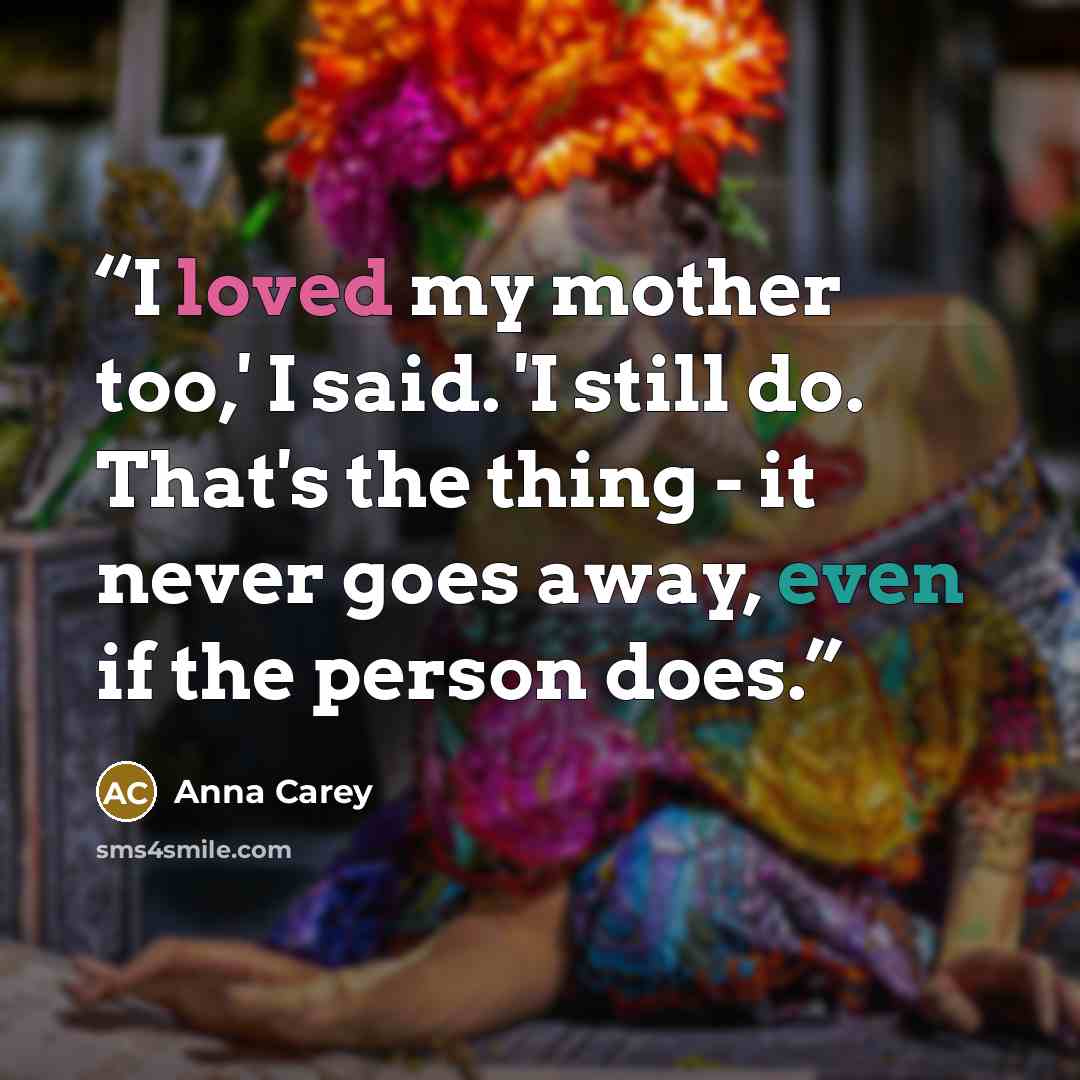 “I loved my mother too,' I said. 'I still do. That's the thing - it never goes away, even if the person does.” quote by Anna Carey