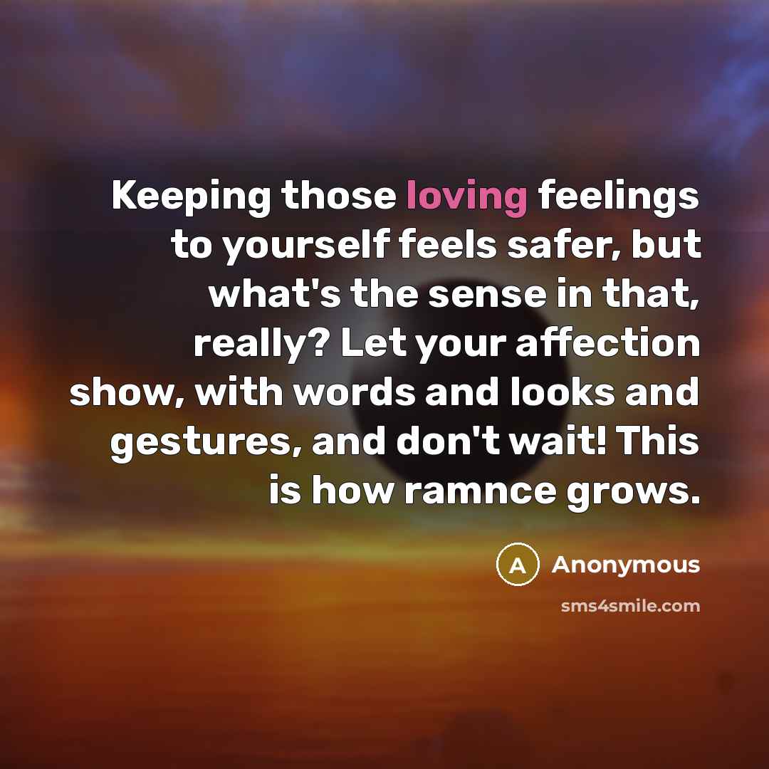“Keeping those loving feelings to yourself feels safer, but what's the sense in that, really? Let your affection show, with words and looks and gestures, and don't wait! This is how ramnce grows.” quote by Anonymous
