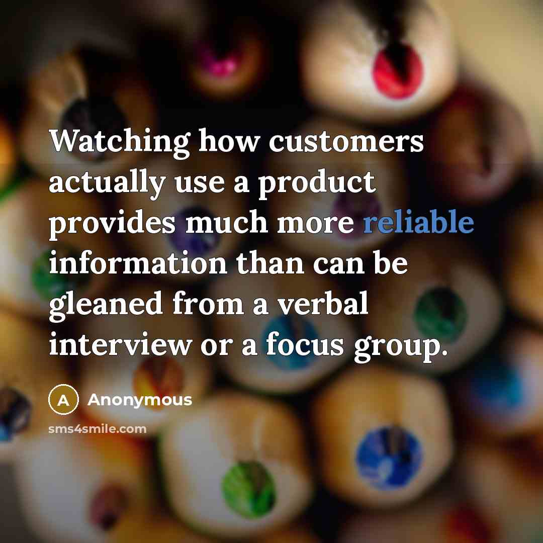 “Watching how customers actually use a product provides much more reliable information than can be gleaned from a verbal interview or a focus group.” quote by Anonymous