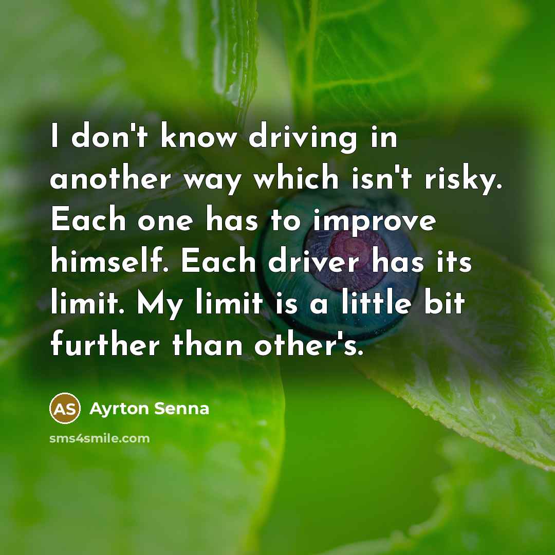 “I don't know driving in another way which isn't risky. Each one has to improve himself. Each driver has its limit. My limit is a little bit further than other's.” quote by Ayrton Senna