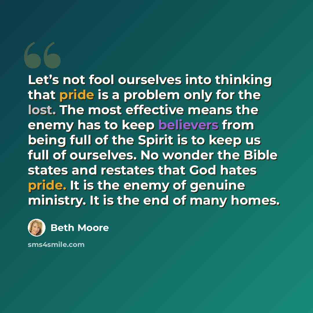 “Let’s not fool ourselves into thinking that pride is a problem only for the lost. The most effective means the enemy has to keep believers from being full of the Spirit is to keep us full of ourselves. No wonder the Bible states and restates that God hates pride. It is the enemy of genuine…” quote by Beth Moore