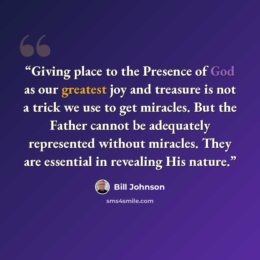 “Giving place to the Presence of God as our greatest joy and treasure is not a trick we use to get miracles. But the Father cannot be adequately represented without miracles. They are essential in revealing His nature.” quote by Bill Johnson