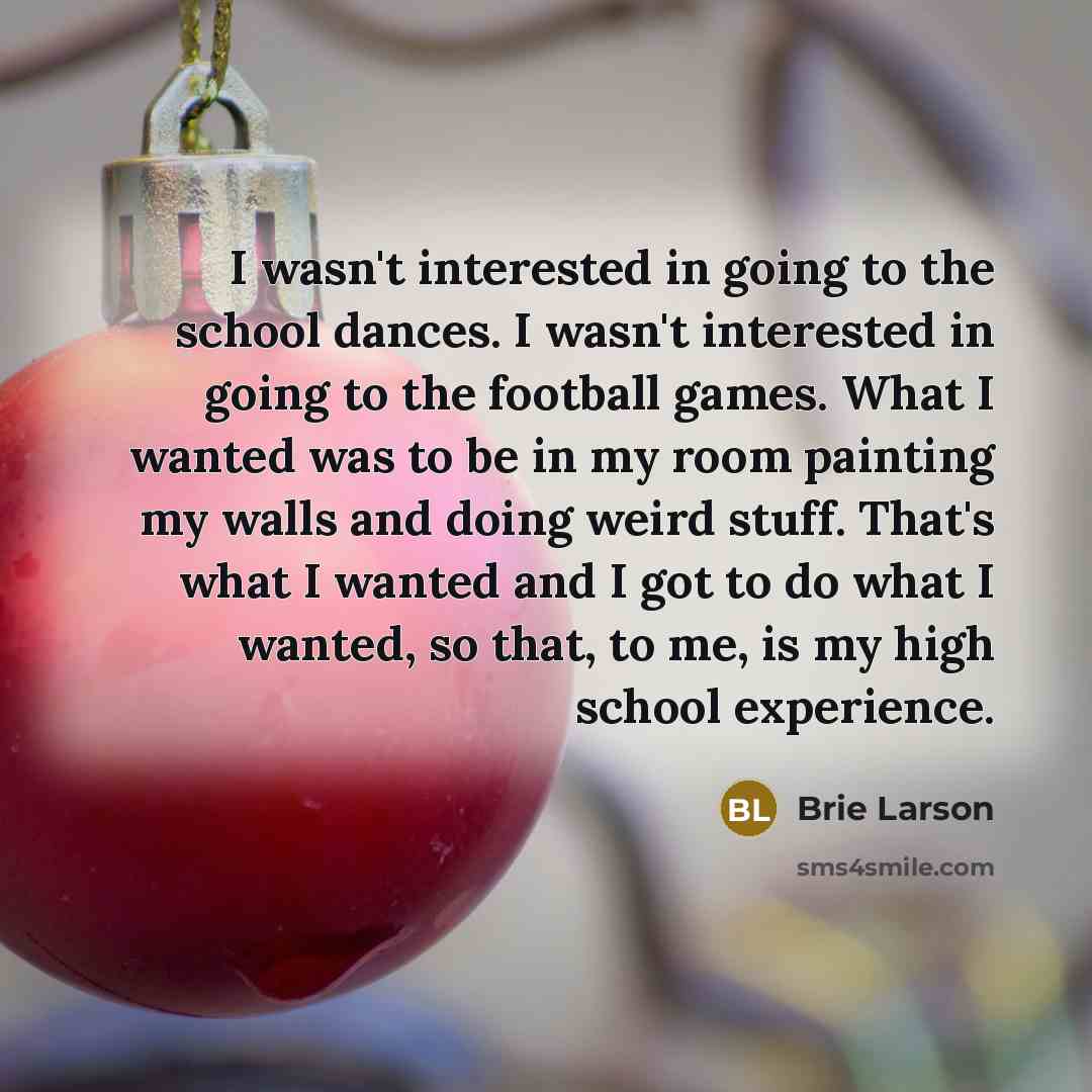 “I wasn't interested in going to the school dances. I wasn't interested in going to the football games. What I wanted was to be in my room painting my walls and doing weird stuff. That's what I wanted and I got to do what I wanted, so that, to me, is my high school experience.” quote by Brie Larson
