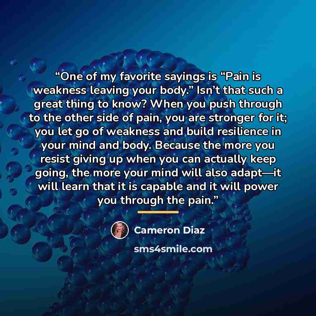 “One of my favorite sayings is “Pain is weakness leaving your body.” Isn’t that such a great thing to know? When you push through to the other side of pain, you are stronger for it; you let go of weakness and build resilience in your mind and body. Because the more you resist giving up when you can…” quote by Cameron Díaz