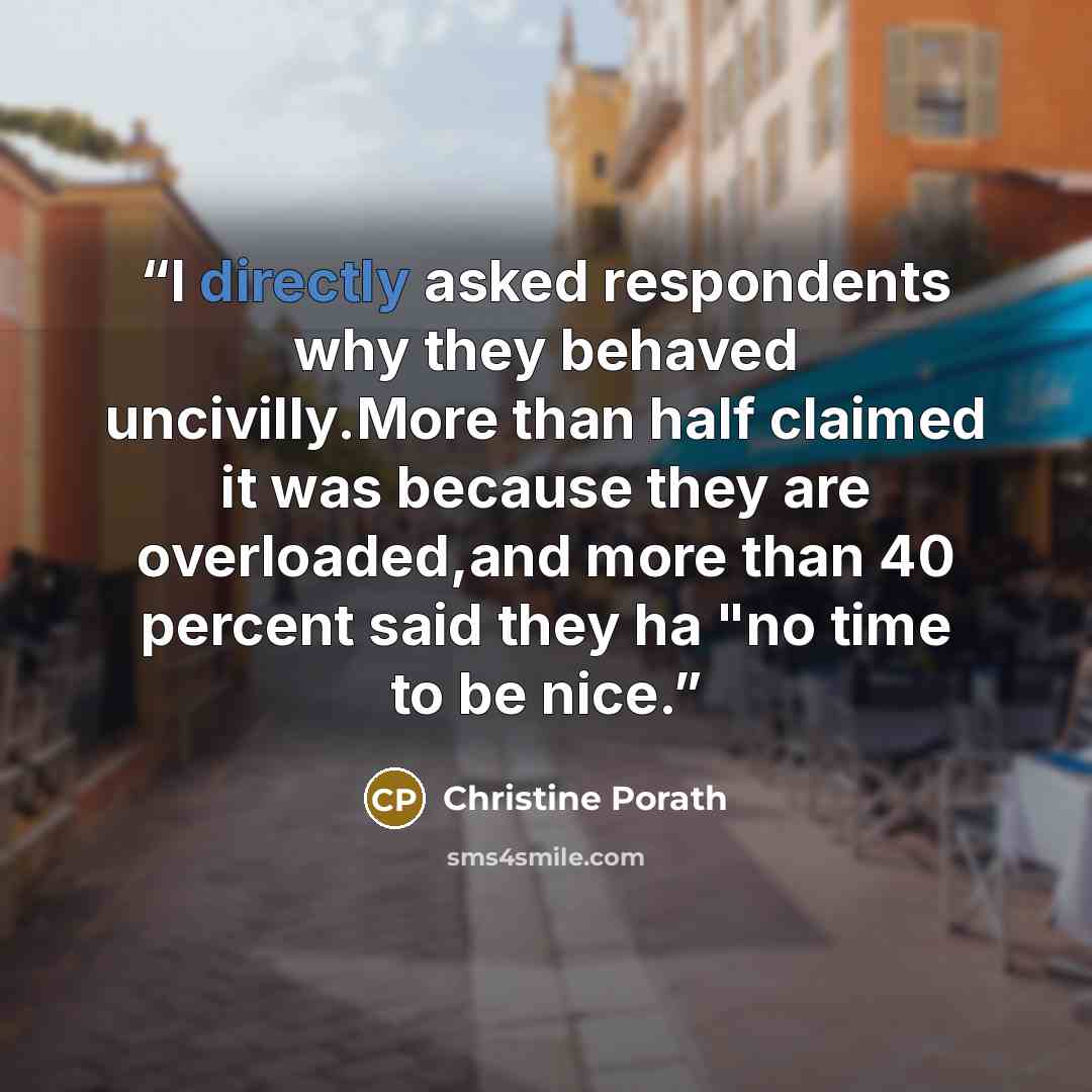 “I directly asked respondents why they behaved uncivilly.More than half claimed it was because they are overloaded,and more than 40 percent said they ha "no time to be nice.” quote by Christine Porath