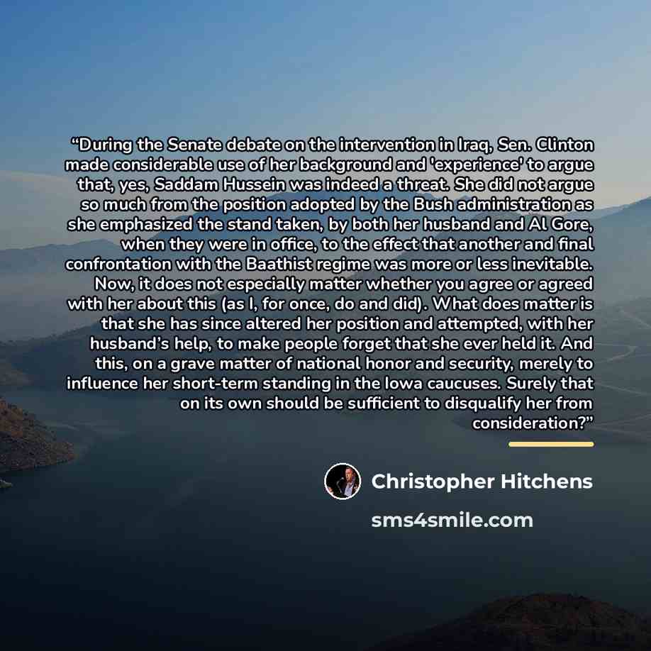 “During the Senate debate on the intervention in Iraq, Sen. Clinton made considerable use of her background and 'experience' to argue that, yes, Saddam Hussein was indeed a threat. She did not argue so much from the position adopted by the Bush administration as she emphasized the stand taken, by…” quote by Christopher Hitchens