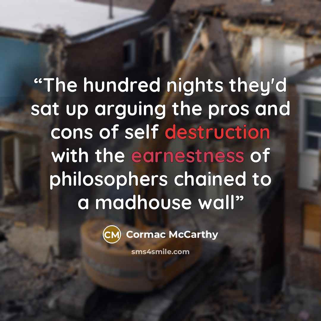 “The hundred nights they'd sat up arguing the pros and cons of self destruction with the earnestness of philosophers chained to a madhouse wall” quote by Cormac McCarthy