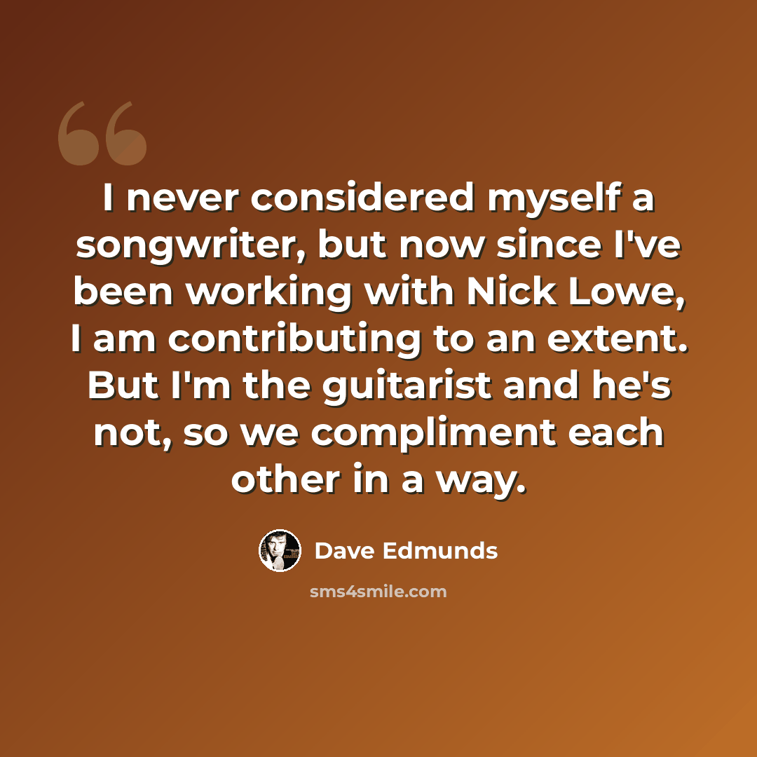 “I never considered myself a songwriter, but now since I've been working with Nick Lowe, I am contributing to an extent. But I'm the guitarist and he's not, so we compliment each other in a way.” quote by Dave Edmunds