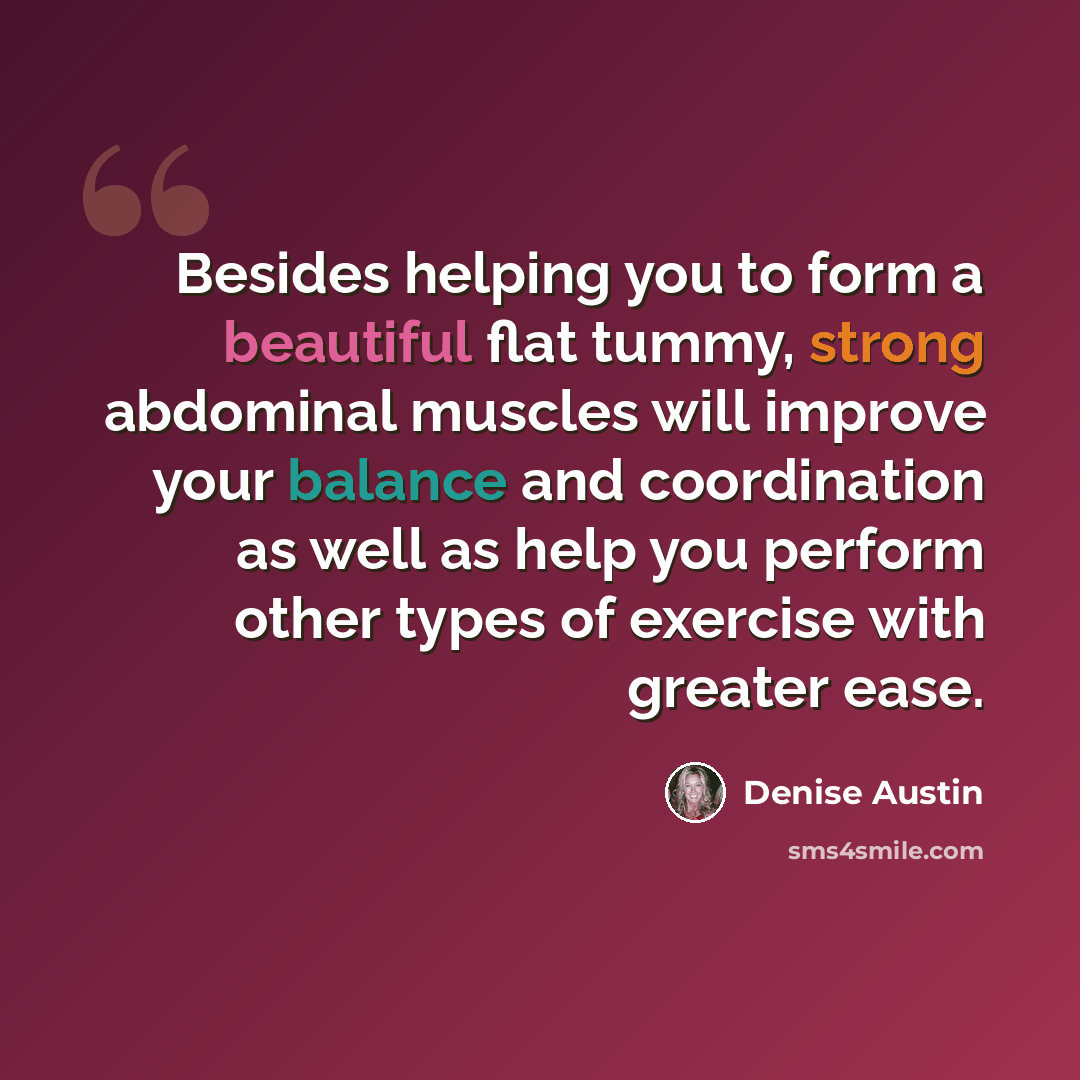 “Besides helping you to form a beautiful flat tummy, strong abdominal muscles will improve your balance and coordination as well as help you perform other types of exercise with greater ease.” quote by Denise Austin