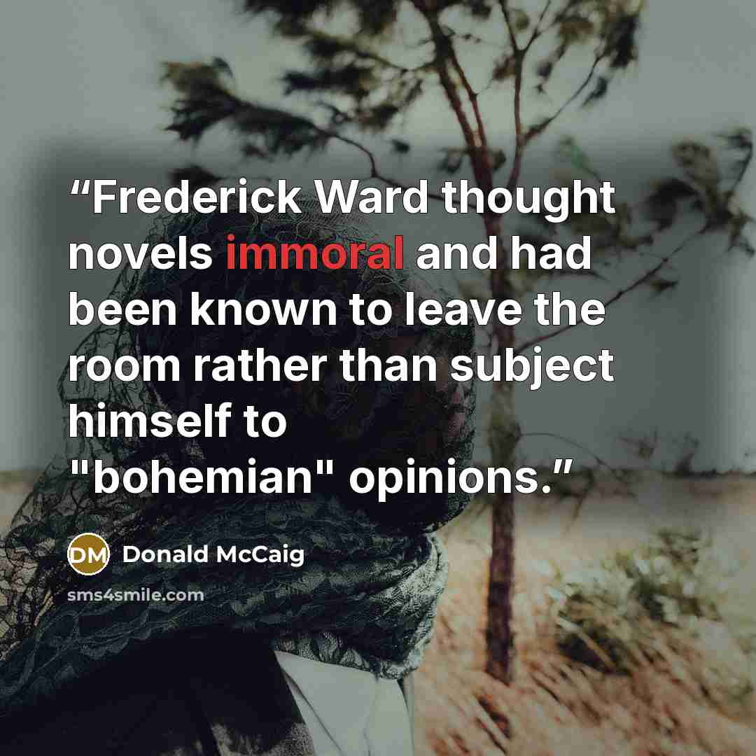 “Frederick Ward thought novels immoral and had been known to leave the room rather than subject himself to "bohemian" opinions.” quote by Donald McCaig