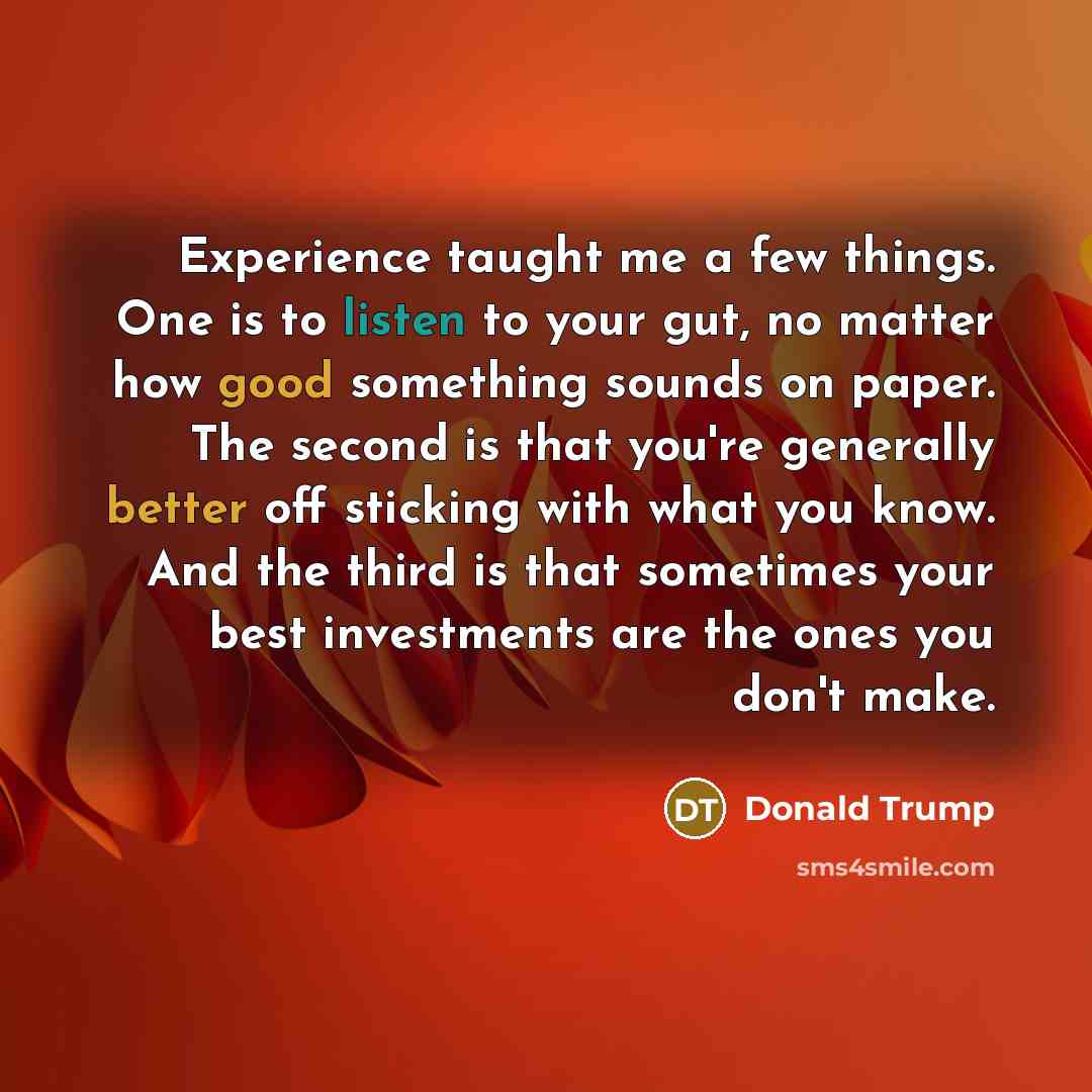 “Experience taught me a few things. One is to listen to your gut, no matter how good something sounds on paper. The second is that you're generally better off sticking with what you know. And the third is that sometimes your best investments are the ones you don't make.” quote by Donald Trump