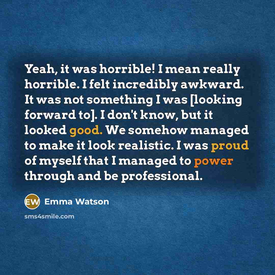 “Yeah, it was horrible! I mean really horrible. I felt incredibly awkward. It was not something I was [looking forward to]. I don't know, but it looked good. We somehow managed to make it look realistic. I was proud of myself that I managed to power through and be professional.” quote by Emma Watson
