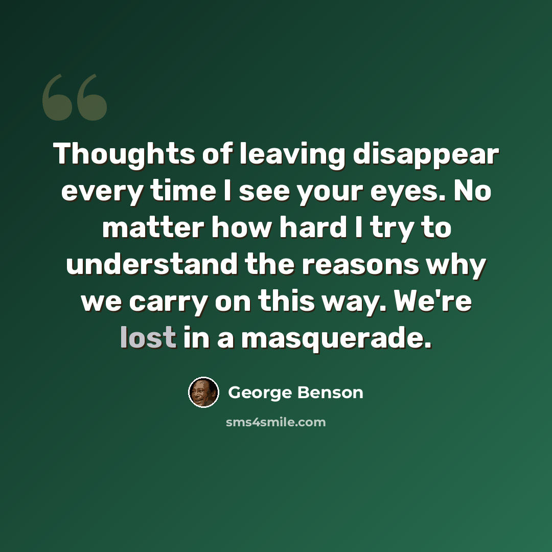 “Thoughts of leaving disappear every time I see your eyes. No matter how hard I try to understand the reasons why we carry on this way. We're lost in a masquerade.” quote by George Benson