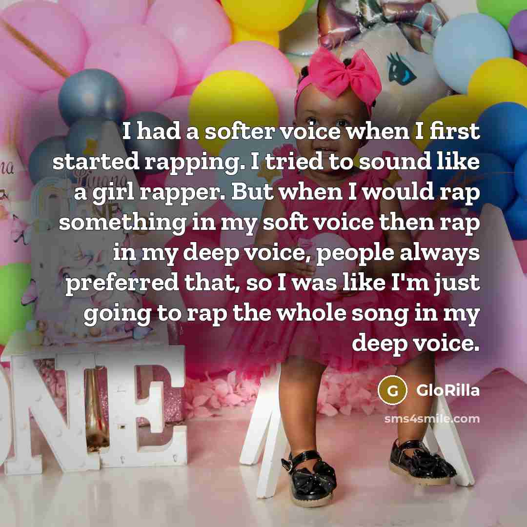“I had a softer voice when I first started rapping. I tried to sound like a girl rapper. But when I would rap something in my soft voice then rap in my deep voice, people always preferred that, so I was like I'm just going to rap the whole song in my deep voice.” quote by GloRilla