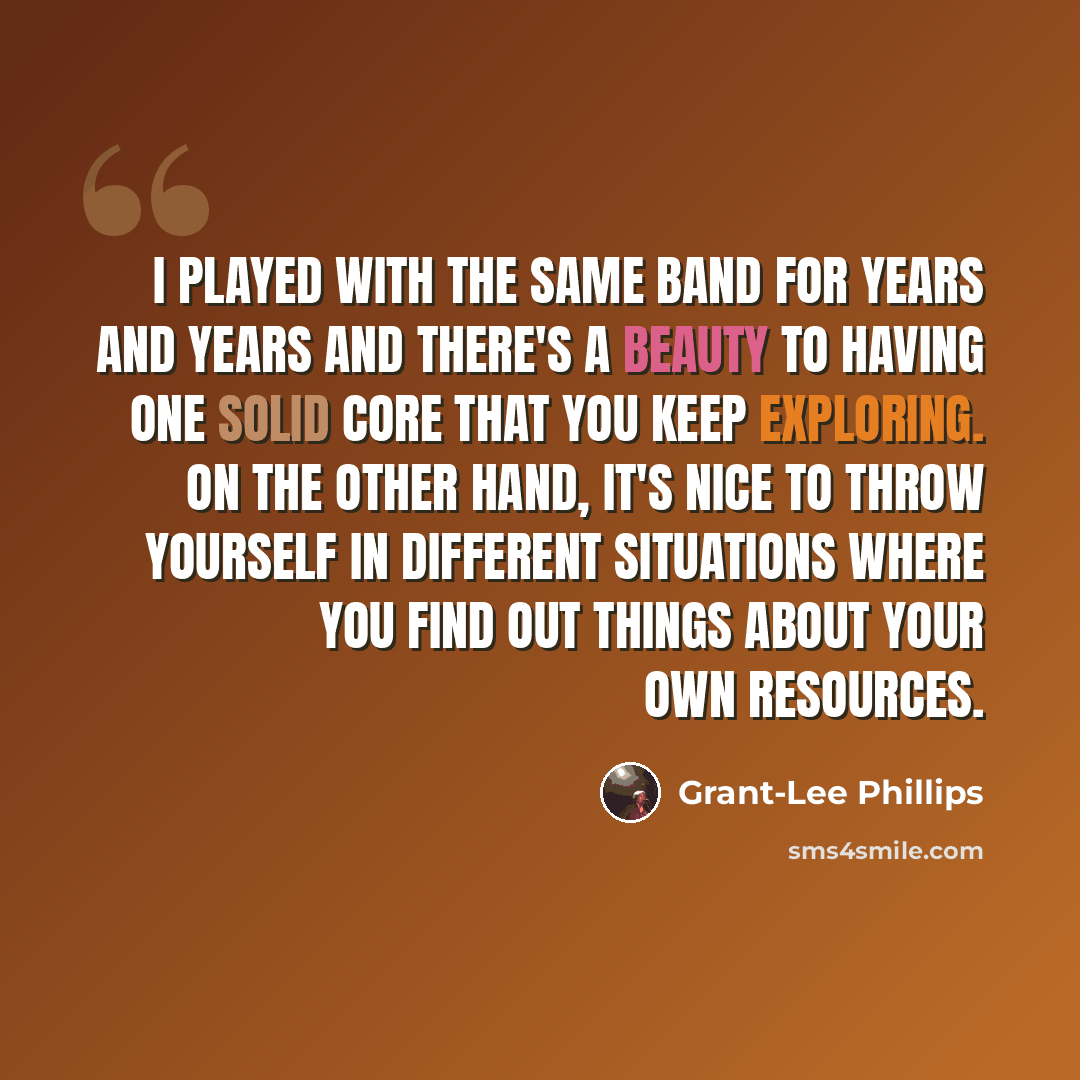 “I played with the same band for years and years and there's a beauty to having one solid core that you keep exploring. On the other hand, it's nice to throw yourself in different situations where you find out things about your own resources.” quote by Grant-Lee Phillips