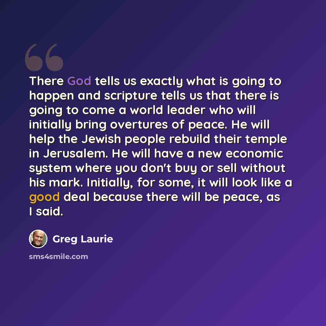 “There God tells us exactly what is going to happen and scripture tells us that there is going to come a world leader who will initially bring overtures of peace. He will help the Jewish people rebuild their temple in Jerusalem. He will have a new economic system where you don't buy or sell without…” quote by Greg Laurie