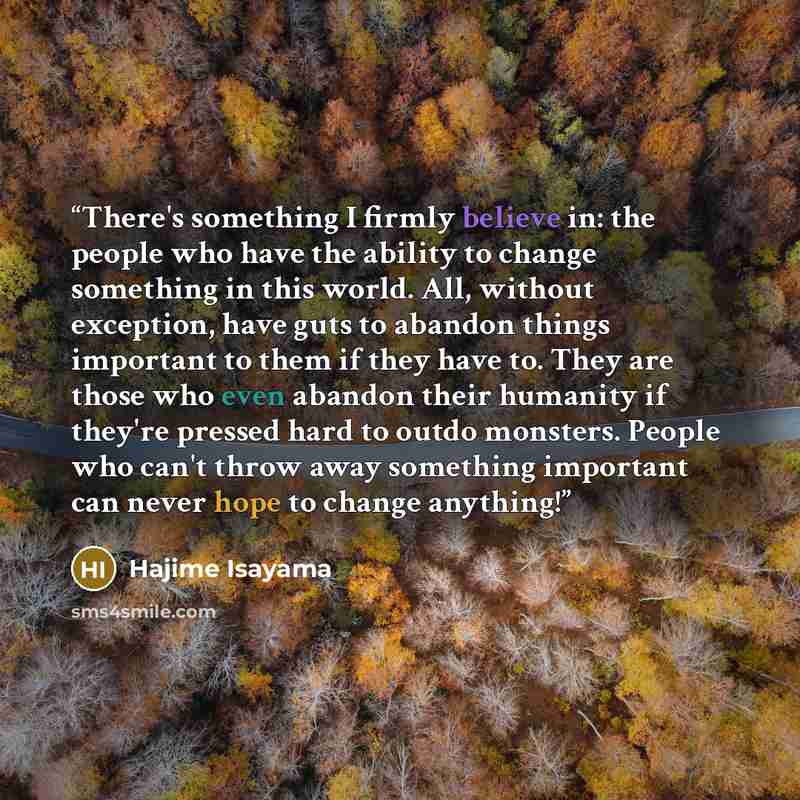 “There's something I firmly believe in: the people who have the ability to change something in this world. All, without exception, have guts to abandon things important to them if they have to. They are those who even abandon their humanity if they're pressed hard to outdo monsters. People who…” quote by Hajime Isayama