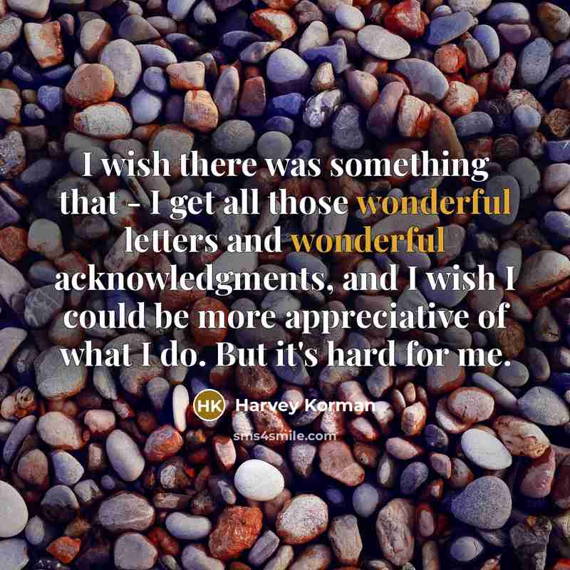 “I wish there was something that - I get all those wonderful letters and wonderful acknowledgments, and I wish I could be more appreciative of what I do. But it's hard for me.” quote by Harvey Korman