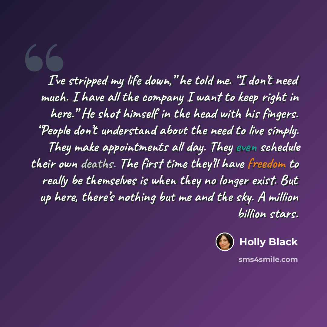 “I’ve stripped my life down,” he told me. “I don’t need much. I have all the company I want to keep right in here.” He shot himself in the head with his fingers. “People don’t understand about the need to live simply. They make appointments all day. They even schedule their own deaths. The first…” quote by Holly Black