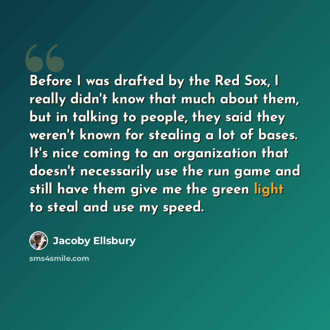 “Before I was drafted by the Red Sox, I really didn't know that much about them, but in talking to people, they said they weren't known for stealing a lot of bases. It's nice coming to an organization that doesn't necessarily use the run game and still have them give me the green light to steal and…” quote by Jacoby Ellsbury